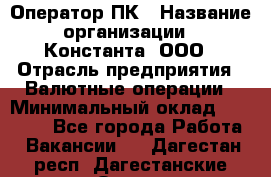 Оператор ПК › Название организации ­ Константа, ООО › Отрасль предприятия ­ Валютные операции › Минимальный оклад ­ 15 000 - Все города Работа » Вакансии   . Дагестан респ.,Дагестанские Огни г.